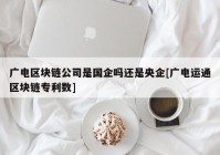 广电区块链公司是国企吗还是央企[广电运通区块链专利数]